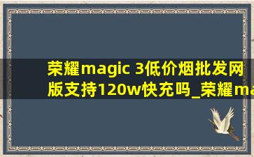 荣耀magic 3(低价烟批发网)版支持120w快充吗_荣耀magic3(低价烟批发网)版支持120万快充吗